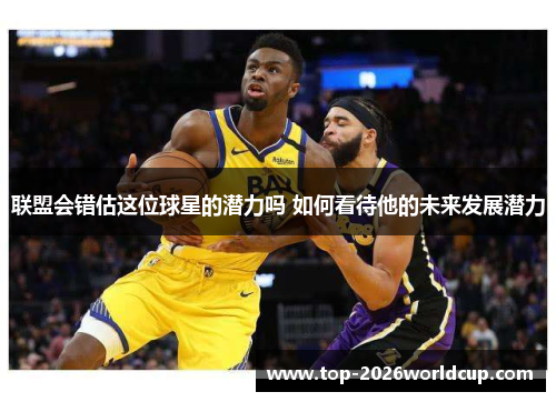 联盟会错估这位球星的潜力吗 如何看待他的未来发展潜力 联盟会错估这位球星的潜力吗 如何看待他的未来发展潜力