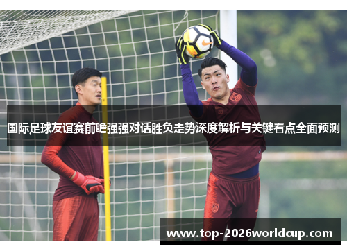 国际足球友谊赛前瞻强强对话胜负走势深度解析与关键看点全面预测