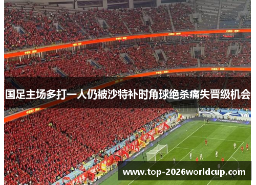 国足主场多打一人仍被沙特补时角球绝杀痛失晋级机会 国足主场多打一人仍被沙特补时角球绝杀痛失晋级机会