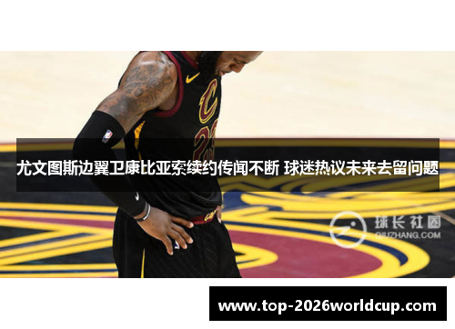 尤文图斯边翼卫康比亚索续约传闻不断 球迷热议未来去留问题