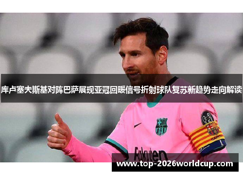 库卢塞夫斯基对阵巴萨展现亚冠回暖信号折射球队复苏新趋势走向解读