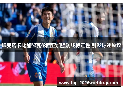 穆克塔卡比加盟瓦伦西亚加强防线稳定性 引发球迷热议 穆克塔卡比加盟瓦伦西亚加强防线稳定性 引发球迷热议