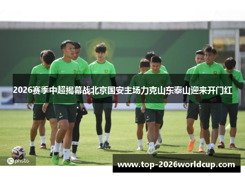 2026赛季中超揭幕战北京国安主场力克山东泰山迎来开门红 2026赛季中超揭幕战北京国安主场力克山东泰山迎来开门红