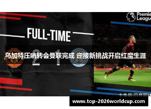 乌加特压哨转会曼联完成 迎接新挑战开启红魔生涯 乌加特压哨转会曼联完成 迎接新挑战开启红魔生涯
