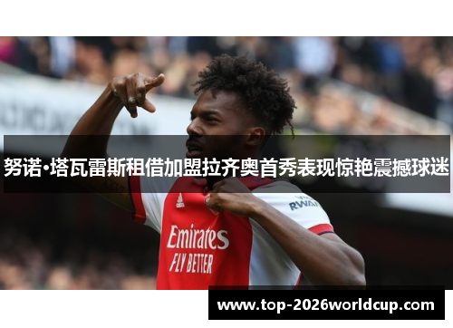 努诺·塔瓦雷斯租借加盟拉齐奥首秀表现惊艳震撼球迷 努诺·塔瓦雷斯租借加盟拉齐奥首秀表现惊艳震撼球迷