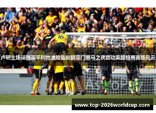 卢顿主场顽强逼平利物浦险些掀翻豪门黑马之夜震动英超格局赛场风云