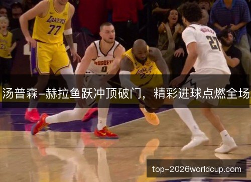 汤普森-赫拉鱼跃冲顶破门，精彩进球点燃全场